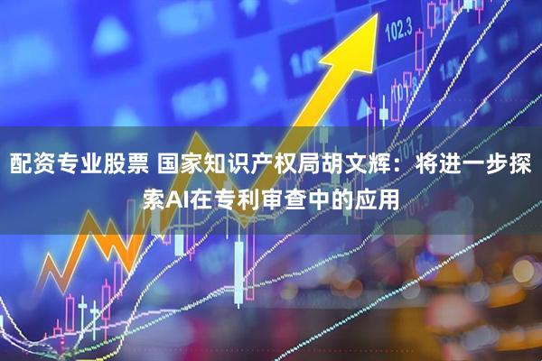 配资专业股票 国家知识产权局胡文辉：将进一步探索AI在专利审查中的应用