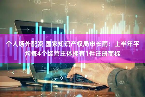 个人场外配资 国家知识产权局申长雨：上半年平均每4个经营主体拥有1件注册商标
