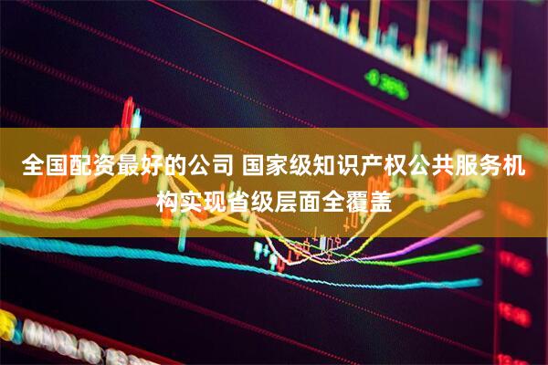 全国配资最好的公司 国家级知识产权公共服务机构实现省级层面全覆盖
