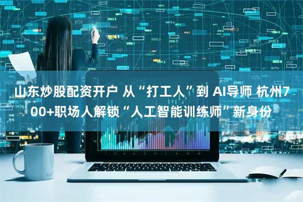 山东炒股配资开户 从“打工人”到 AI导师 杭州700+职场人解锁“人工智能训练师”新身份