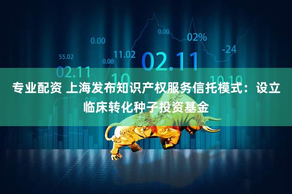 专业配资 上海发布知识产权服务信托模式：设立临床转化种子投资基金