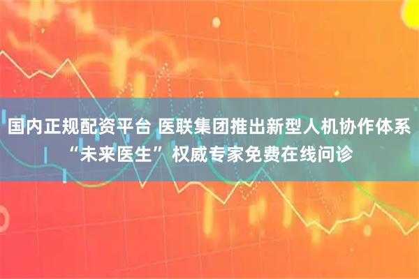 国内正规配资平台 医联集团推出新型人机协作体系“未来医生” 权威专家免费在线问诊