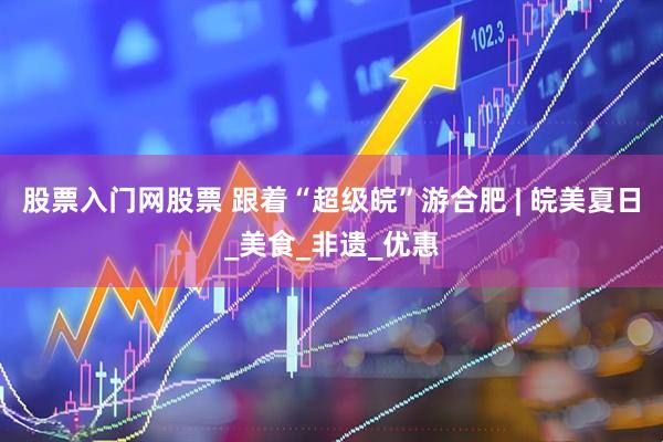 股票入门网股票 跟着“超级皖”游合肥 | 皖美夏日_美食_非遗_优惠