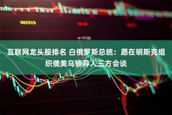 互联网龙头股排名 白俄罗斯总统：愿在明斯克组织俄美乌领导人三方会谈