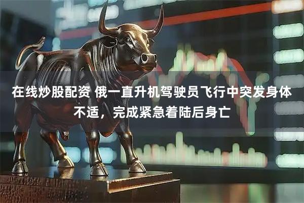 在线炒股配资 俄一直升机驾驶员飞行中突发身体不适，完成紧急着陆后身亡