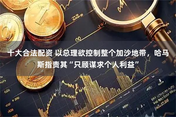 十大合法配资 以总理欲控制整个加沙地带，哈马斯指责其“只顾谋求个人利益”