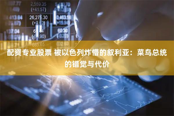 配资专业股票 被以色列炸懵的叙利亚：菜鸟总统的错觉与代价