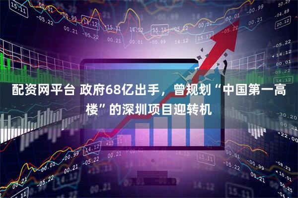 配资网平台 政府68亿出手，曾规划“中国第一高楼”的深圳项目迎转机