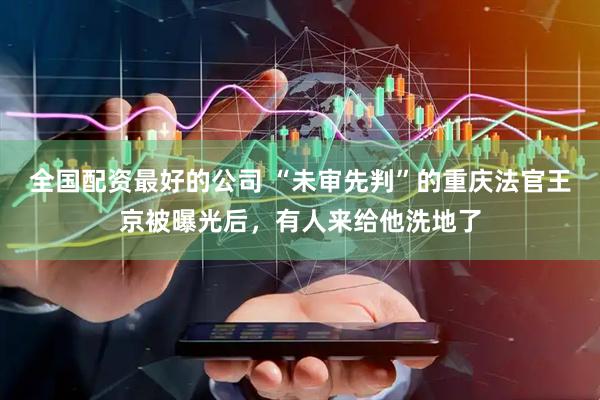 全国配资最好的公司 “未审先判”的重庆法官王京被曝光后，有人来给他洗地了