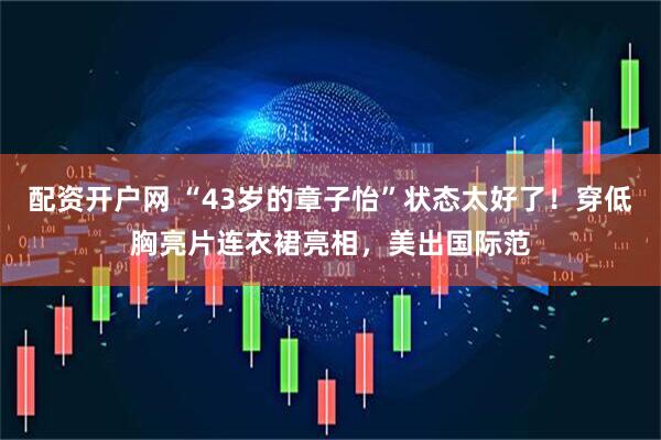 配资开户网 “43岁的章子怡”状态太好了！穿低胸亮片连衣裙亮相，美出国际范