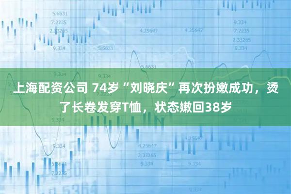 上海配资公司 74岁“刘晓庆”再次扮嫩成功，烫了长卷发穿T恤，状态嫩回38岁
