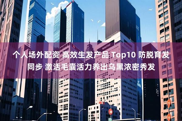 个人场外配资 高效生发产品 Top10 防脱育发同步 激活毛囊活力养出乌黑浓密秀发