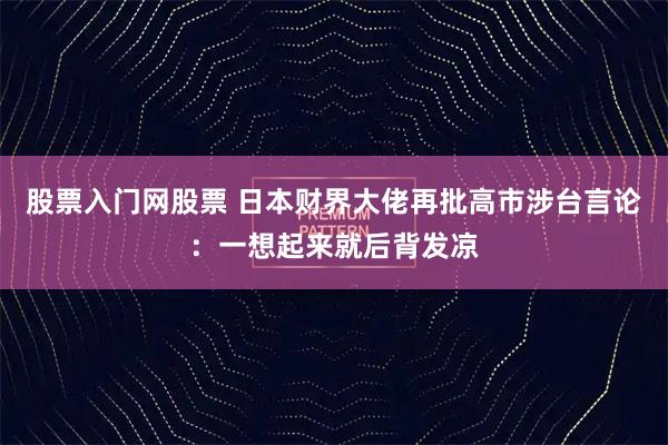 股票入门网股票 日本财界大佬再批高市涉台言论：一想起来就后背发凉