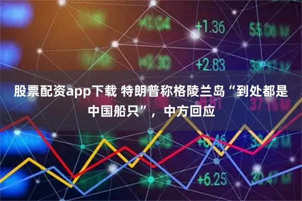 股票配资app下载 特朗普称格陵兰岛“到处都是中国船只”，中方回应