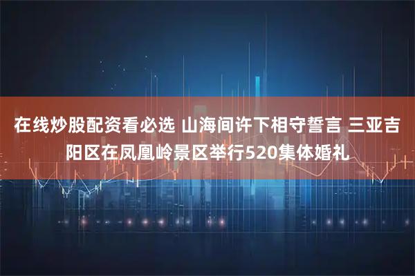 在线炒股配资看必选 山海间许下相守誓言 三亚吉阳区在凤凰岭景区举行520集体婚礼