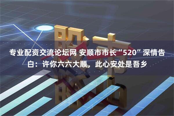 专业配资交流论坛网 安顺市市长“520”深情告白：许你六六大顺，此心安处是吾乡