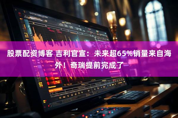 股票配资博客 吉利官宣：未来超65%销量来自海外！奇瑞提前完成了